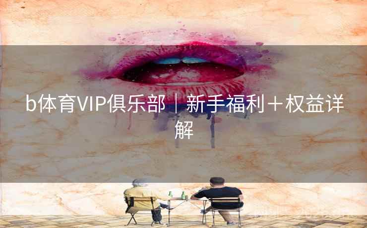 b体育VIP俱乐部|新手福利+权益详解